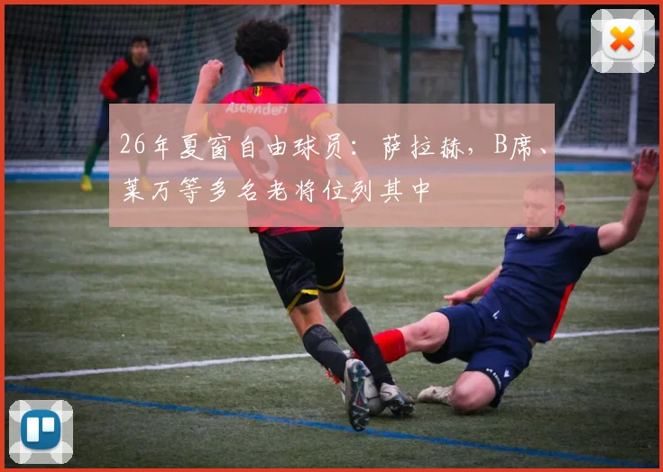 26年夏窗自由球员：萨拉赫，B席、莱万等多名老将位列其中